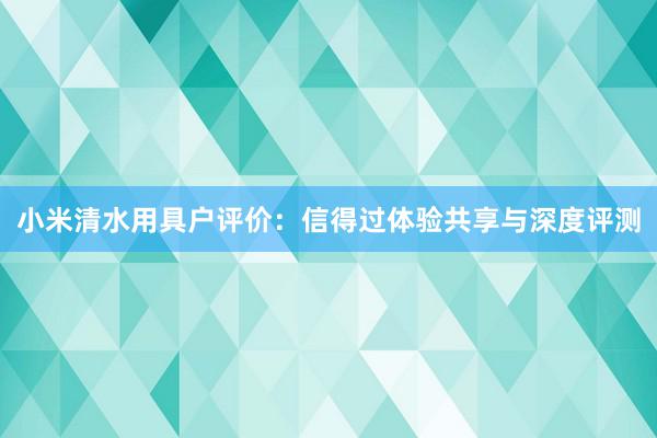 小米清水用具户评价：信得过体验共享与深度评测