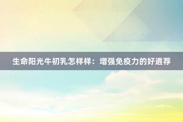 生命阳光牛初乳怎样样：增强免疫力的好遴荐