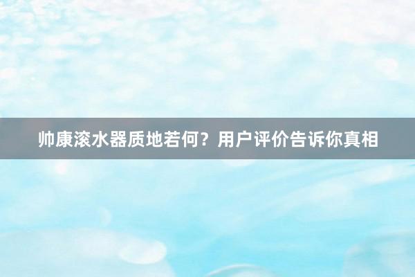 帅康滚水器质地若何？用户评价告诉你真相